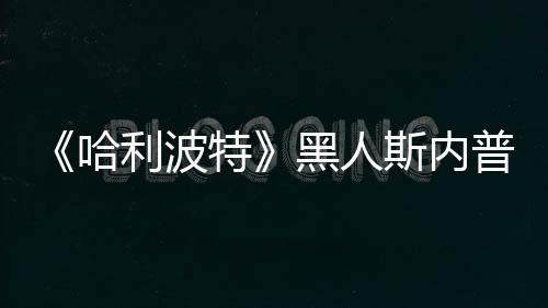 不报威胁哈黑人普受 但演员特利波决定警斯内死亡