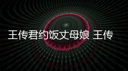 王传 王女朋母娘友是料介传君饭丈君约谁资绍