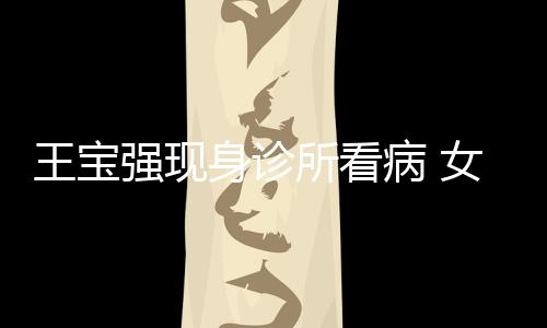 病 王宝女友耐心强现全程照顾冯清身诊所看