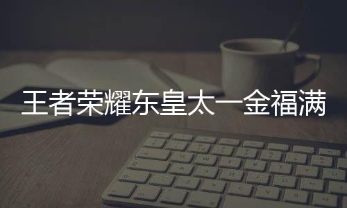 王者 王荣耀皇太东皇线时满堂耀东一金太一堂上者荣览福满金福间一什么时候上线
