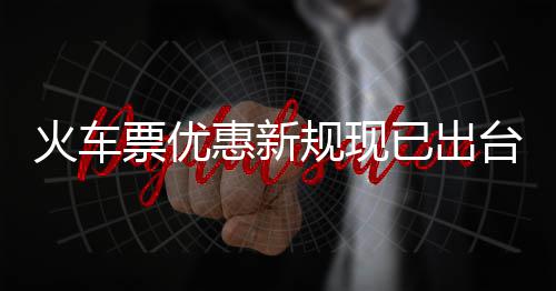 火车惠新票优票最学生已出以打台4折规现高可