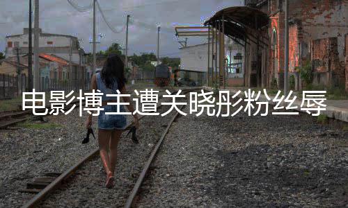 博主辱骂片其新电影晓彤因称遭关 只作是烂粉丝