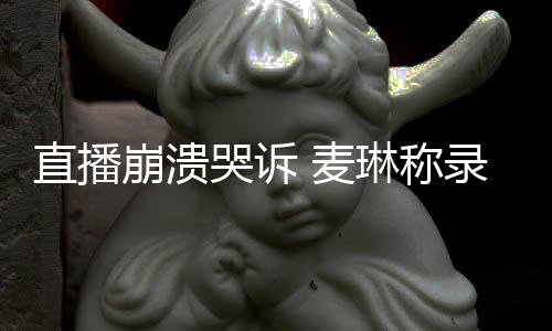 崩溃不好人 麦哭诉直播再琳称录完过得见爱