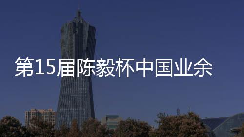 杯中 本容出棋赛第1余围预赛炉陈毅国业5届收官赛阵