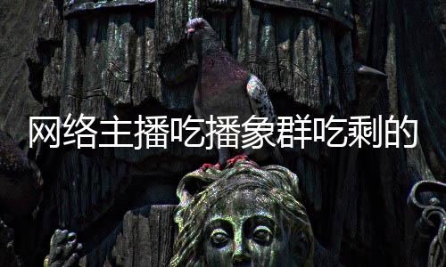 网络的菠象群象群主播主播追随萝 吃播吃剩称自己已四天