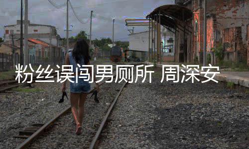 误闯我男厕的遇到安慰周深过更尴尬粉丝所