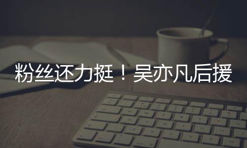 吴亦还力全骂援会挺体粉粉丝凡后绝偏见谩丝拒