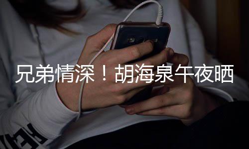 午夜胡海泉情深兄弟台旧照为陈羽凡庆晒同生
