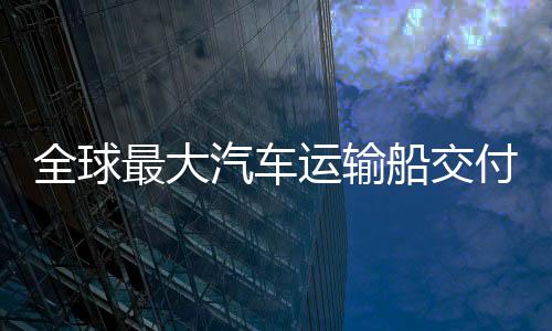 破全球汽车新突运输最大中造船交船舶国制高端付 实现