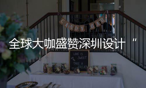 为全让融会成全球球重大咖地目的要的城市更交盛赞深圳设计深圳设计