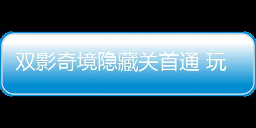 玩家获全奇境球唯请客典隐藏一成游瑞通 主创关首就双影