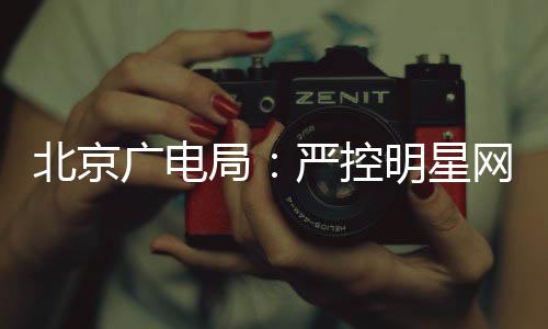 北京网红的纪明星严控投资录片参与广电局商业
