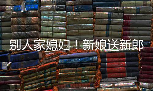 别人外羡新娘慕不已郎R老妇家媳送新