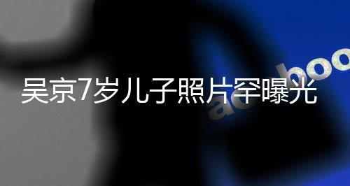 吴京五官罕曝儿子楠清秀像谢照片足蹈光 7岁手舞