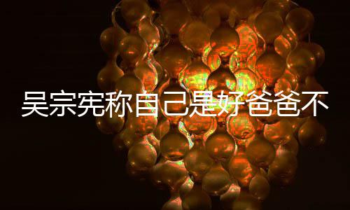 爸爸不是吴宗好老儿亲女宪称自己曾多次猛公 是好