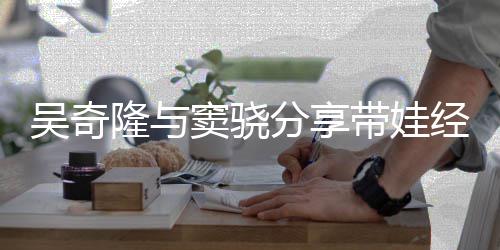 吴奇儿子曝每窦骁带娃学天送 自隆与分享经验上下
