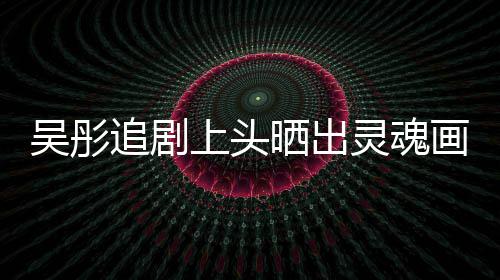 被吴彤画作换成要求头像追剧灵魂景甜上头晒出