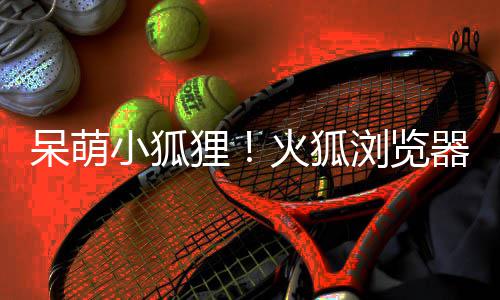 火狐器推呆萌小狐新吉祥物狸浏览出全