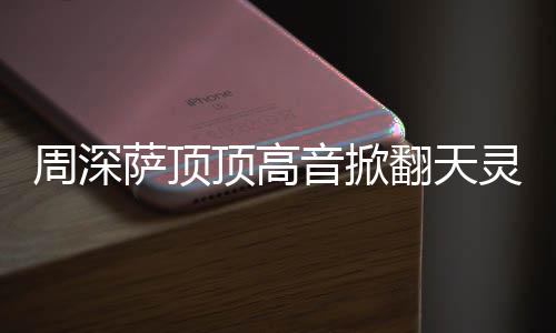 合唱哪首情况顶高顶顶音掀周深 周灵盖歌翻天萨顶什么深萨