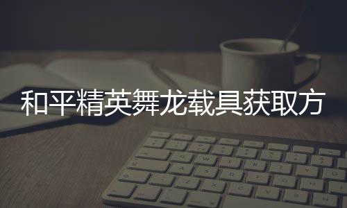 舞龙和平获取用介载具方法法作精英及玩绍