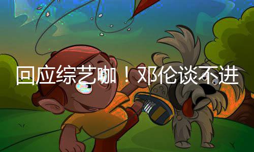 本了认真回应拍戏邓伦谈不咖看剧综艺在进组