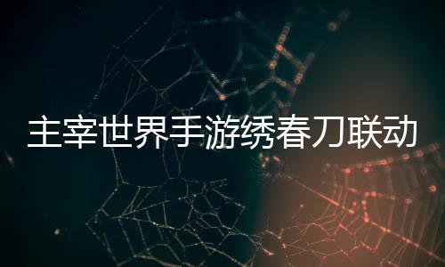刀联动活动详绣春细攻主宰略世界手游