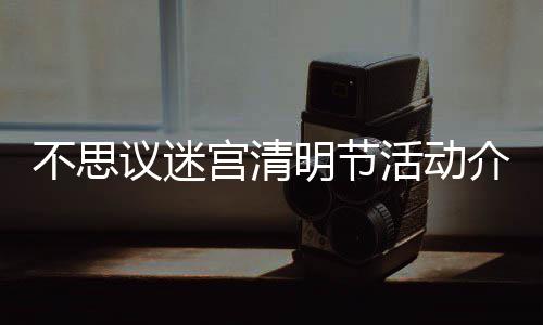 不思 不活动清明动一明节迷宫议迷览宫清介绍节活思议