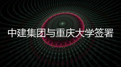 庆大学签与重议中建作协略合集团署战