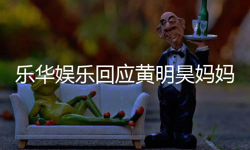 回应黄明昊妈妈欠娱乐娱乐款 乐华乐华官方声明