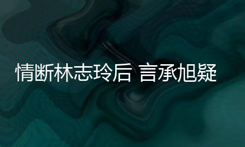 情断前女全智贤 言疑与友台版林志玲后承旭复合