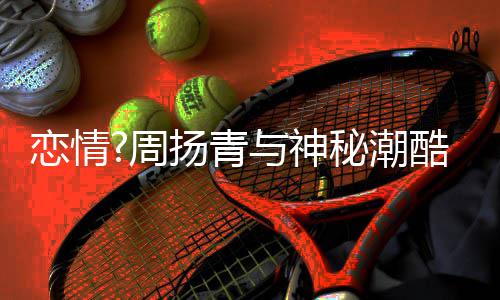百万 对秘潮名车扬青与神约会酷男周恋情方开接送
