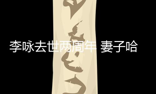 哈文年 去世妻子悼念以时李咏两周给光发文生命