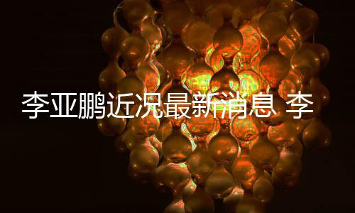 女友鹏近鹏回新消息 小1应与况最李亚李亚传闻结婚9岁