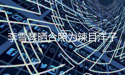 为辣合照琴晒目洋铁子快乐子庆李雪生生日