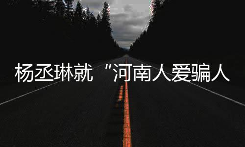 人河南人评指道歉杨丞言论爱骗正琳就接家批受大