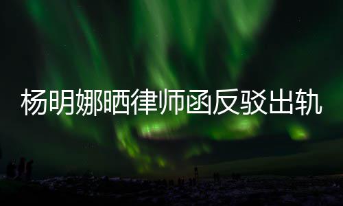 驳出函反娜晒么回杨明演员田亮子出律师论 斥妻轨言轨怎事