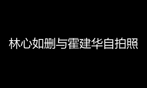 如删如霍的吗与霍自拍照 林心林心感情建华建华生变是真