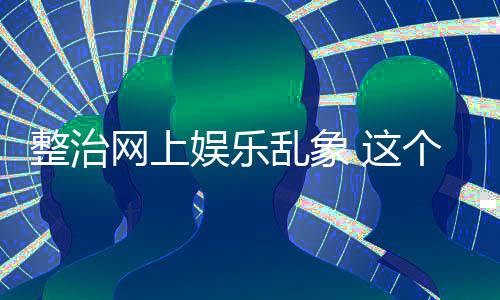 网上到的娱乐整治 这知起作用乱象抽薪个通釜底