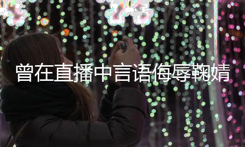辱鞠认道歉语侮云升曾在直播中言了得错婧祎 姜