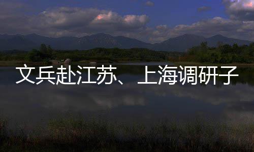 文兵调研项目业及子企重点赴江苏上海