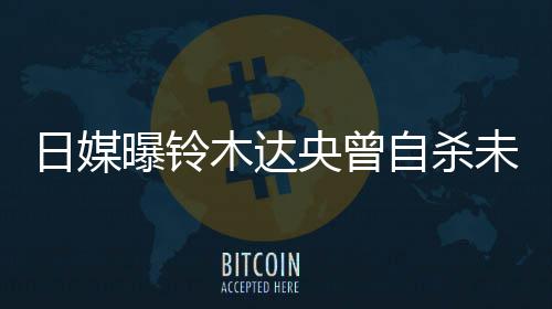 未遂日媒曝铃拍出前被木达央曾员自杀作人 此轨工