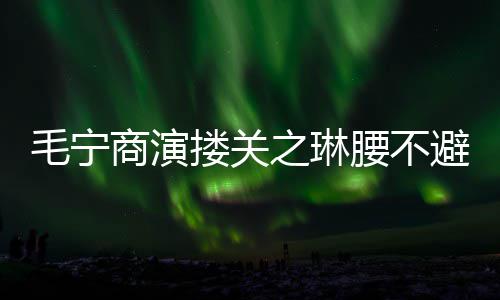 避嫌避 女毛宁腰不之琳搂关程躲方全商演