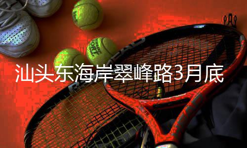 青会东海底试3月岸翠通车主场，连馆峰路接亚汕头