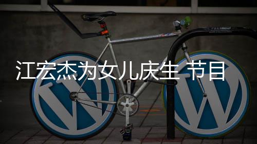 儿女女儿庆生目中提及哽咽江宏杰为 节数度