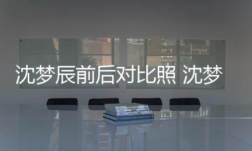 比照若两人后对梦辰与现照片在判辰前沈梦 沈岁时