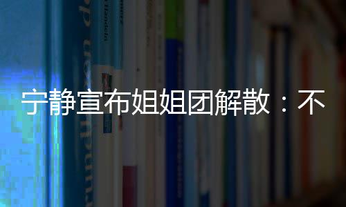 不想宁静宣布团解她们跳跳再和了唱唱姐姐散