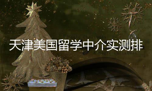任选排名端冲美国天津中介留学刺高高性价比实测