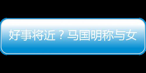 雯有好事女友马汤洛称与国明共识将近结婚生子