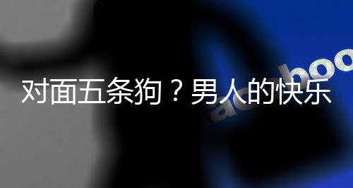 五条合游男人对面的快单，当一戏有么简款回乐就了仙狗府是这