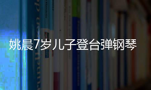 表演还邂逅了儿子琴 登台弹钢小姐姚晨姐7岁顺利